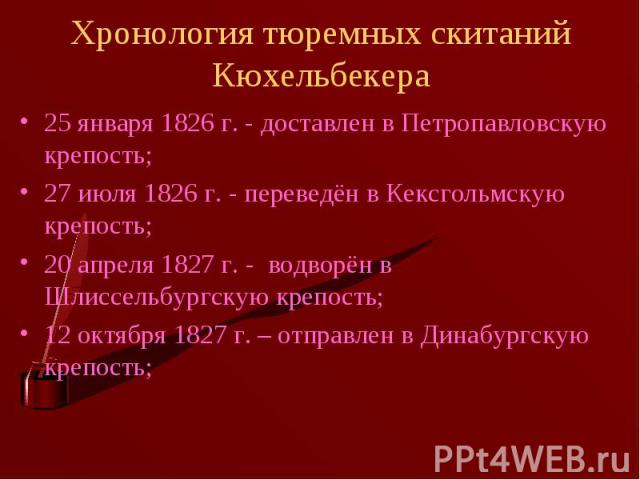 Хронология тюремных скитаний Кюхельбекера 25 января 1826 г. - доставлен в Петропавловскую крепость;27 июля 1826 г. - переведён в Кексгольмскую крепость;20 апреля 1827 г. - водворён в Шлиссельбургскую крепость;12 октября 1827 г. – отправлен в Динабур…
