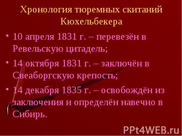 Хронология тюремных скитаний Кюхельбекера 10 апреля 1831 г. – перевезён в Ревельскую цитадель;14 октября 1831 г. – заключён в Свеаборгскую крепость;14 декабря 1835 г. – освобождён из заключения и определён навечно в Сибирь.