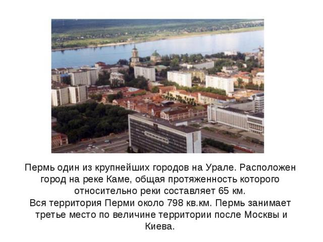 Пермь один из крупнейших городов на Урале. Расположен город на реке Каме, общая протяженность которого относительно реки составляет 65 км.Вся территория Перми около 798 кв.км. Пермь занимает третье место по величине территории после Москвы и Киева.
