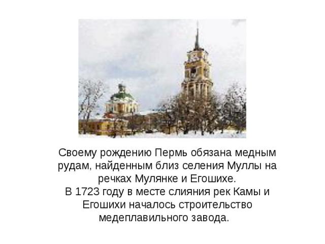 Своему рождению Пермь обязана медным рудам, найденным близ селения Муллы на речках Мулянке и Егошихе.В 1723 году в месте слияния рек Камы и Егошихи началось строительство медеплавильного завода.  