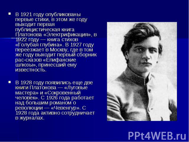 В 1921 году опубликованы первые стихи, в этом же году выходит первая публицистическая книга Платонова «Электрификация», в 1922 году — книга стихов «Голубая глубина». В 1927 году переезжает в Москву, где в том же году выходит первый сборник рассказов…