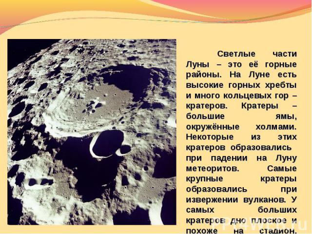 Светлые части Луны – это её горные районы. На Луне есть высокие горных хребты и много кольцевых гор – кратеров. Кратеры – большие ямы, окружённые холмами. Некоторые из этих кратеров образовались при падении на Луну метеоритов. Самые крупные кратеры …