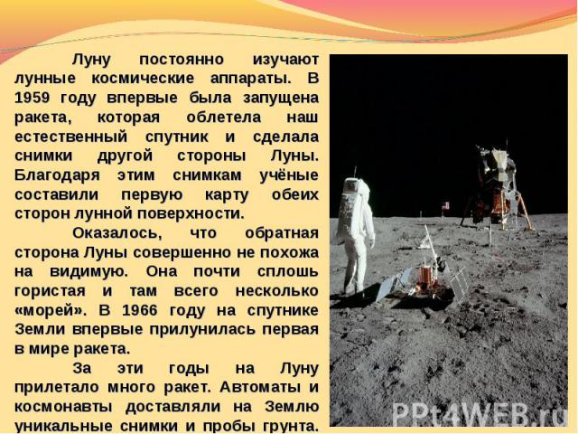 Луну постоянно изучают лунные космические аппараты. В 1959 году впервые была запущена ракета, которая облетела наш естественный спутник и сделала снимки другой стороны Луны. Благодаря этим снимкам учёные составили первую карту обеих сторон лунной по…