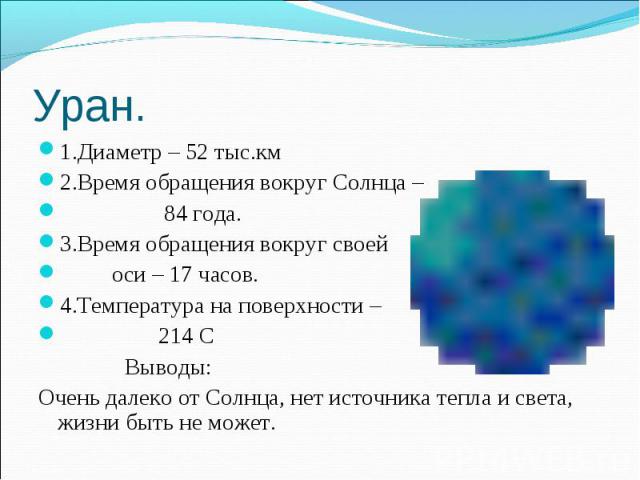 Уран. 1.Диаметр – 52 тыс.км2.Время обращения вокруг Солнца – 84 года.3.Время обращения вокруг своей оси – 17 часов.4.Температура на поверхности – 214 С Выводы: Очень далеко от Солнца, нет источника тепла и света, жизни быть не может.