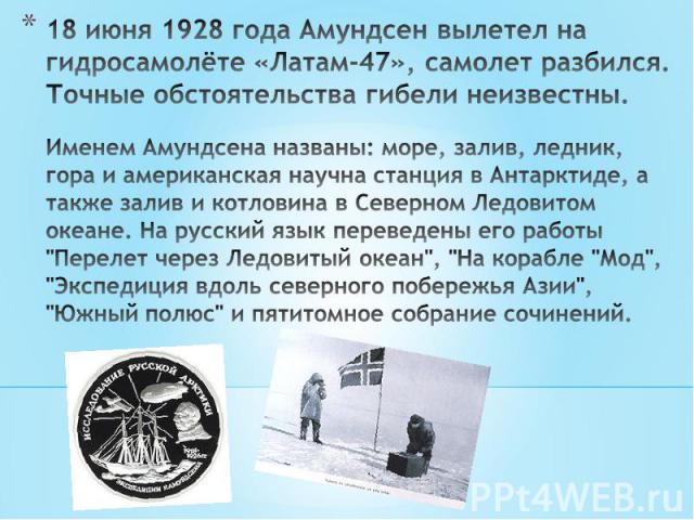 18 июня 1928 года Амундсен вылетел на гидросамолёте «Латам-47», самолет разбился.Точные обстоятельства гибели неизвестны.Именем Амундсена названы: море, залив, ледник, гора и американская научна станция в Антарктиде, а также залив и котловина в Севе…