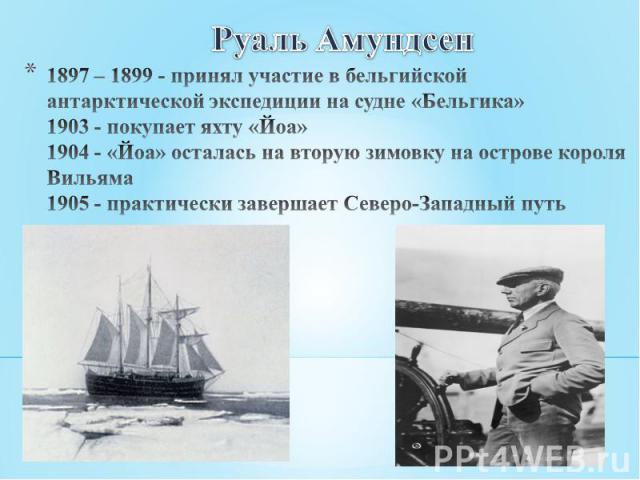 Руаль Амундсен 1897 – 1899 - принял участие в бельгийской антарктической экспедиции на судне «Бельгика»1903 - покупает яхту «Йоа» 1904 - «Йоа» осталась на вторую зимовку на острове короля Вильяма1905 - практически завершает Северо-Западный путь