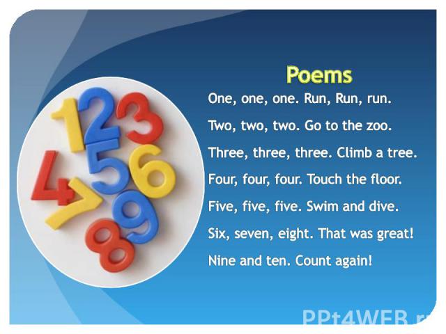 Poems One, one, one. Run, Run, run.Two, two, two. Go to the zoo.Three, three, three. Climb a tree.Four, four, four. Touch the floor.Five, five, five. Swim and dive.Six, seven, eight. That was great!Nine and ten. Count again!