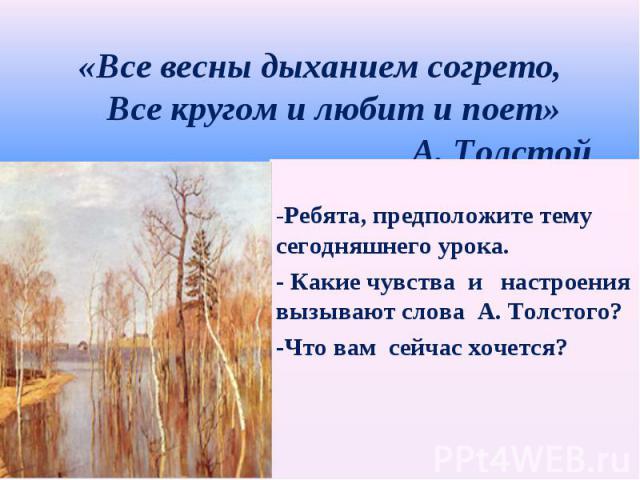 «Все весны дыханием согрето, Все кругом и любит и поет» А. Толстой -Ребята, предположите тему сегодняшнего урока.- Какие чувства и настроениявызывают слова А. Толстого?-Что вам сейчас хочется?