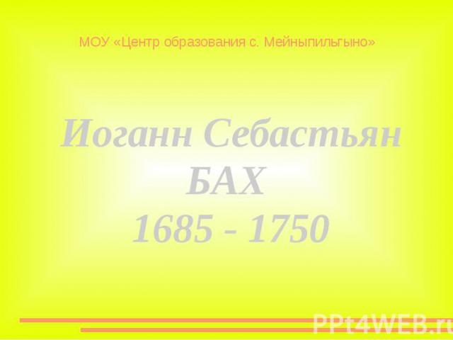 МОУ «Центр образования с. Мейныпильгыно» Иоганн СебастьянБАХ 1685 - 1750