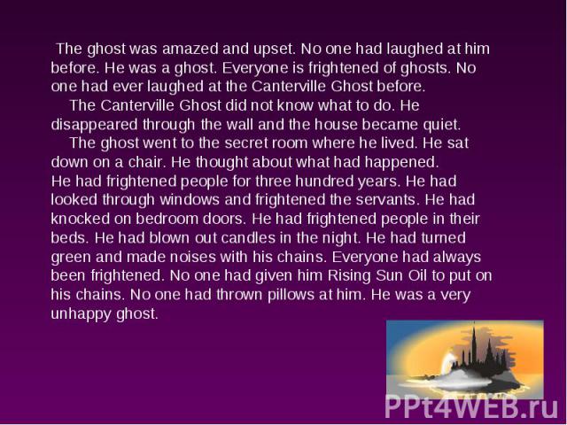 The ghost was amazed and upset. No one had laughed at him before. He was a ghost. Everyone is frightened of ghosts. No one had ever laughed at the Canterville Ghost before. The Canterville Ghost did not know what to do. He disappeared through the wa…