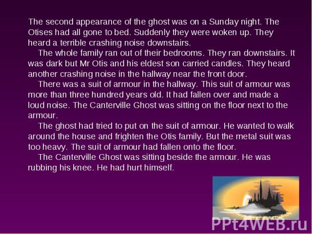 The second appearance of the ghost was on a Sunday night. The Otises had all gone to bed. Suddenly they were woken up. They heard a terrible crashing noise downstairs. The whole family ran out of their bedrooms. They ran downstairs. It was dark but …