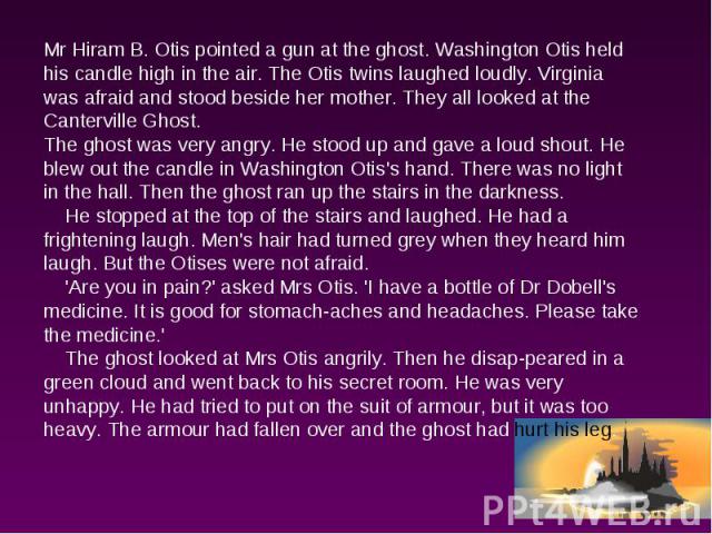 Mr Hiram B. Otis pointed a gun at the ghost. Washington Otis held his candle high in the air. The Otis twins laughed loudly. Virginia was afraid and stood beside her mother. They all looked at the Canterville Ghost.The ghost was very angry. He stood…