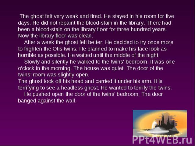The ghost felt very weak and tired. He stayed in his room for five days. He did not repaint the blood-stain in the library. There had been a blood-stain on the library floor for three hundred years. Now the library floor was clean. After a week the …