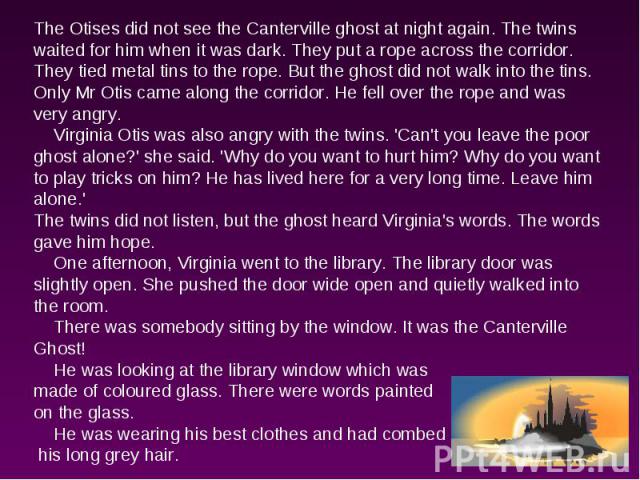 The Otises did not see the Canterville ghost at night again. The twins waited for him when it was dark. They put a rope across the corridor. They tied metal tins to the rope. But the ghost did not walk into the tins. Only Mr Otis came along the corr…
