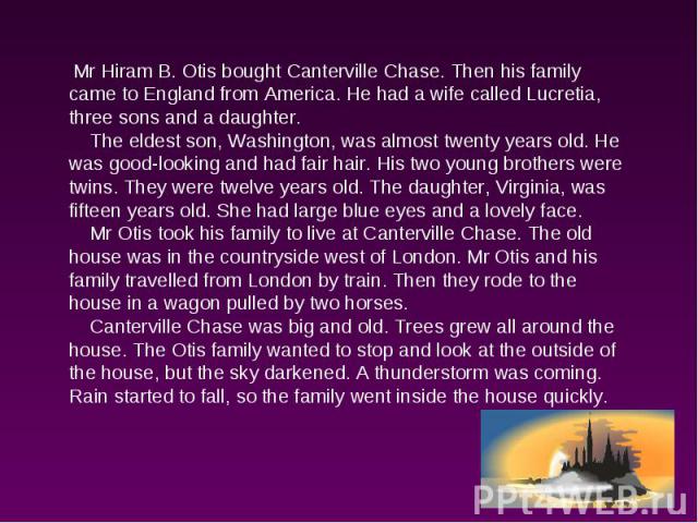 Mr Hiram B. Otis bought Canterville Chase. Then his family came to England from America. He had a wife called Lucretia, three sons and a daughter. The eldest son, Washington, was almost twenty years old. He was good-looking and had fair hair. His tw…