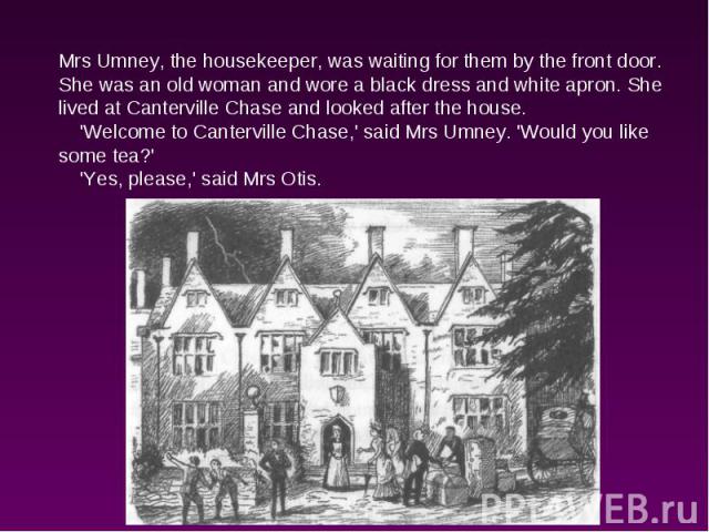 Mrs Umney, the housekeeper, was waiting for them by the front door. She was an old woman and wore a black dress and white apron. She lived at Canterville Chase and looked after the house. 'Welcome to Canterville Chase,' said Mrs Umney. 'Would you li…