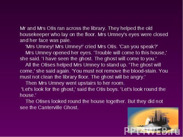 Mr and Mrs Otis ran across the library. They helped the old housekeeper who lay on the floor. Mrs Umney's eyes were closed and her face was pale. 'Mrs Umney! Mrs Umney!' cried Mrs Otis. 'Can you speak?' Mrs Umney opened her eyes. 'Trouble will come …