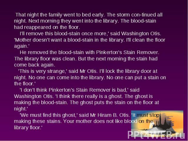 That night the family went to bed early. The storm continued all night. Next morning they went into the library. The blood-stain had reappeared on the floor. I’ll remove this blood-stain once more,' said Washington Otis. 'Mother doesn't want a blood…