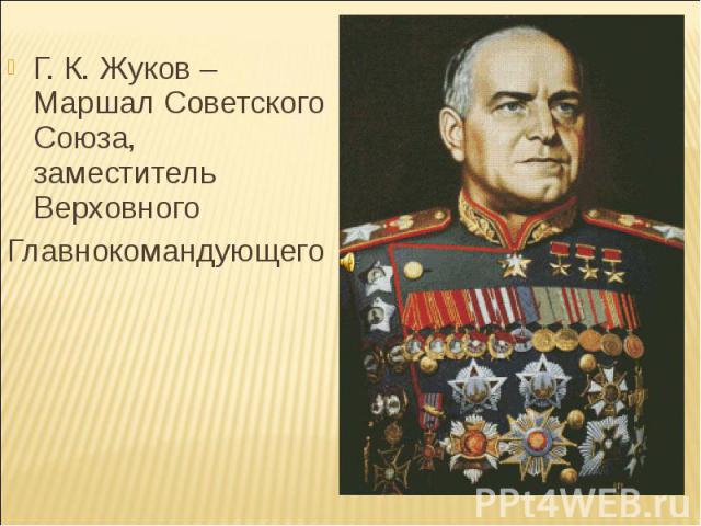 Г. К. Жуков – Маршал Советского Союза, заместитель Верховного Главнокомандующего