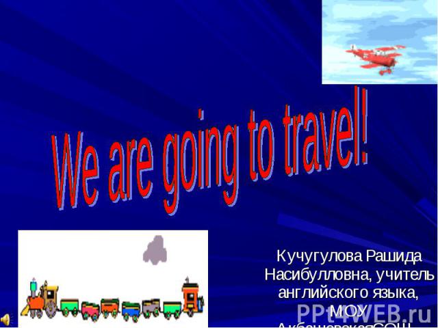 We are going to travel! Кучугулова Рашида Насибулловна, учитель английского языка, МОУ АкбашевскaяСОШ
