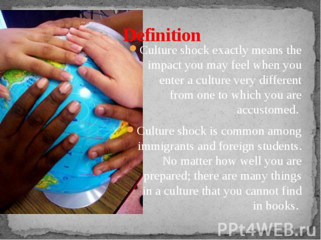 Definition Culture shock exactly means the impact you may feel when you enter a culture very different from one to which you are accustomed. Culture shock is common among immigrants and foreign students. No matter how well you are prepared; there ar…