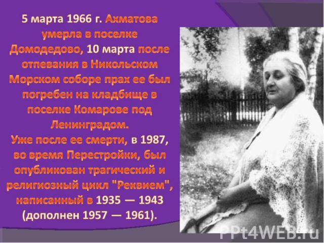 5 марта 1966 г. Ахматова умерла в поселке Домодедово, 10 марта после отпевания в Никольском Морском соборе прах ее был погребен на кладбище в поселке Комарове под Ленинградом.Уже после ее смерти, в 1987, во время Перестройки, был опубликован трагиче…