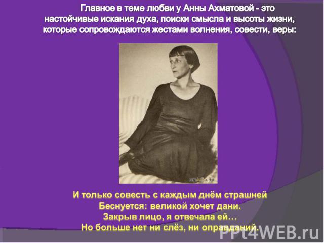 Главное в теме любви у Анны Ахматовой - это настойчивые искания духа, поиски смысла и высоты жизни, которые сопровождаются жестами волнения, совести, веры:И только совесть с каждым днём страшнейБеснуется: великой хочет дани.Закрыв лицо, я отвечала е…