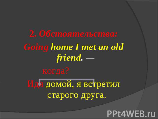 2. Обстоятельства:Going home I met an old friend. — когда?Идя домой, я встретил старого друга.