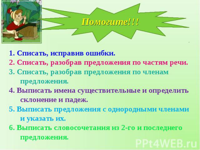 Помогите!!! 1. Списать, исправив ошибки.2. Списать, разобрав предложения по частям речи.3. Списать, разобрав предложения по членам предложения.4. Выписать имена существительные и определить склонение и падеж.5. Выписать предложения с однородными чле…