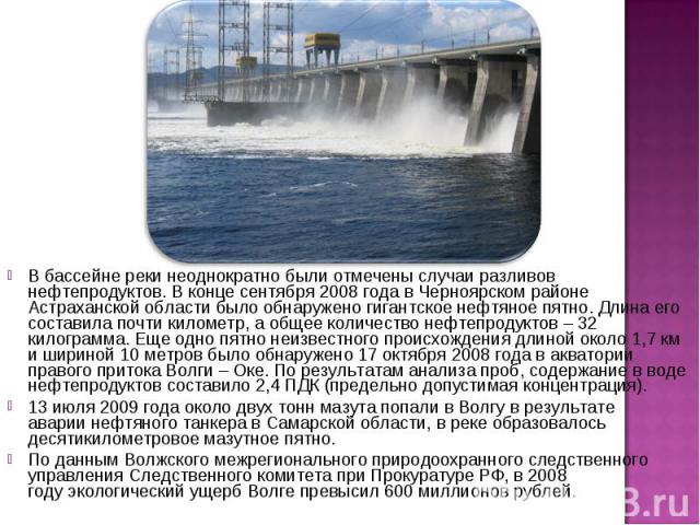 В бассейне реки неоднократно были отмечены случаи разливов нефтепродуктов. В конце сентября 2008 года в Черноярском районе Астраханской области было обнаружено гигантское нефтяное пятно. Длина его составила почти километр, а общее количество нефтепр…