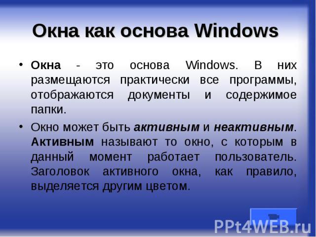 Окна как основа Windows Окна - это основа Windows. В них размещаются практически все программы, отображаются документы и содержимое папки. Окно может быть активным и неактивным. Активным называют то окно, с которым в данный момент работает пользоват…