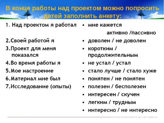 В конце работы над проектом можно попросить детей заполнить анкету:  1. Над проектом я работал2.Своей работой я3.Проект для меня показался4.Во время работы я5.Мое настроение6.Материал мне был7.Исследование (опыты) мне кажется активно /пассивнодоволе…