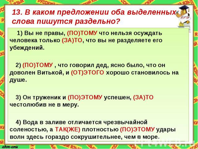 13. В каком предложении оба выделенных слова пишутся раздельно? 1) Вы не правы, (ПО)ТОМУ что нельзя осуждать человека только (ЗА)ТО, что вы не разделяете его убеждений.2) (ПО)ТОМУ , что говорил дед, ясно было, что он доволен Витькой, и (ОТ)ЭТОГО хор…