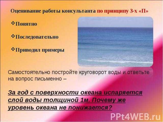 Оценивание работы консультанта по принципу 3-х «П»ПонятноПоследовательноПриводил примерыСамостоятельно постройте круговорот воды и ответьте на вопрос письменно – За год с поверхности океана испаряется слой воды толщиной 1м. Почему же уровень океана …