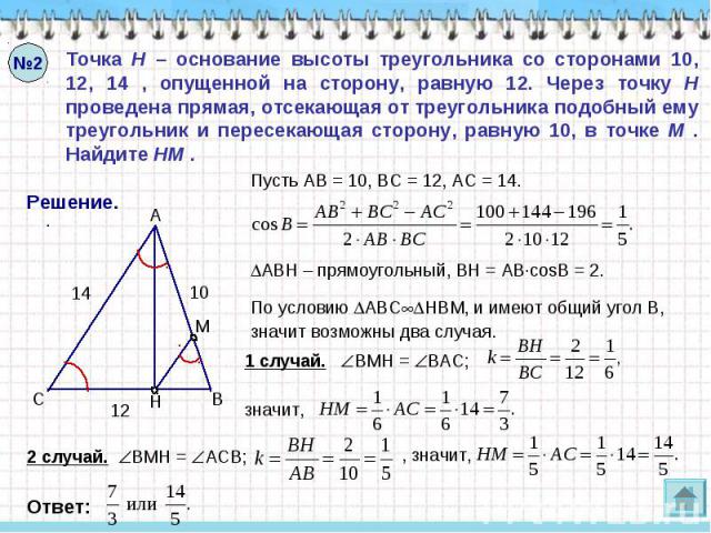 Точка H – основание высоты треугольника со сторонами 10, 12, 14 , опущенной на сторону, равную 12. Через точку H проведена прямая, отсекающая от треугольника подобный ему треугольник и пересекающая сторону, равную 10, в точке M . Найдите HM .