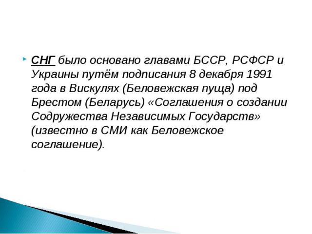 СНГ было основано главами БССР, РСФСР и Украины путём подписания 8 декабря 1991 года в Вискулях (Беловежская пуща) под Брестом (Беларусь) «Соглашения о создании Содружества Независимых Государств» (известно в СМИ как Беловежское соглашение).