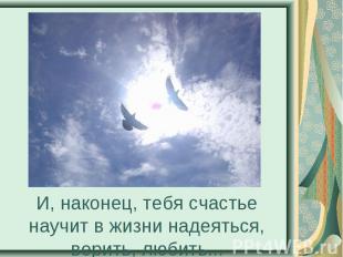 И, наконец, тебя счастье научит в жизни надеяться, верить, любить...