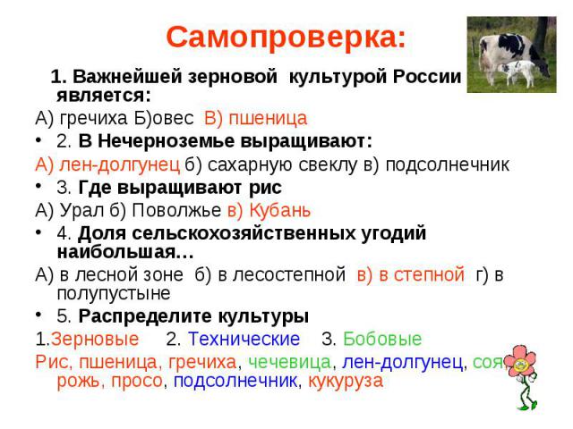 Самопроверка: 1. Важнейшей зерновой культурой России является:А) гречиха Б)овес В) пшеница2. В Нечерноземье выращивают:А) лен-долгунец б) сахарную свеклу в) подсолнечник3. Где выращивают рисА) Урал б) Поволжье в) Кубань4. Доля сельскохозяйственных у…