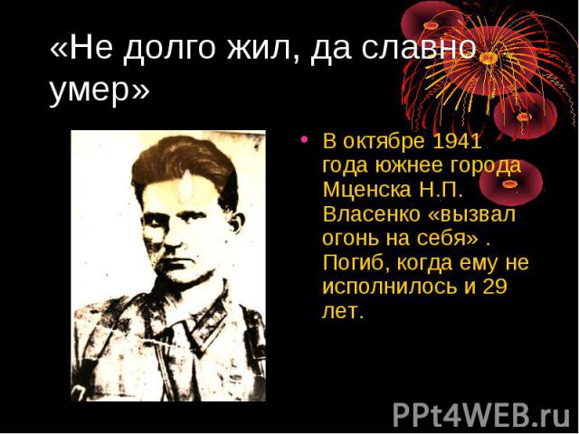 «Не долго жил, да славно умер» В октябре 1941 года южнее города Мценска Н.П. Власенко «вызвал огонь на себя» . Погиб, когда ему не исполнилось и 29 лет.