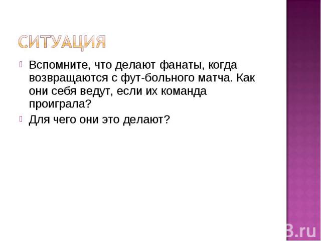 Ситуация Вспомните, что делают фанаты, когда возвращаются с футбольного матча. Как они себя ведут, если их команда проиграла?Для чего они это делают?