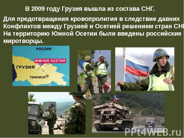 В 2009 году Грузия вышла из состава СНГ. Для предотвращения кровопролития в следствие давних Конфликтов между Грузией и Осетией решением стран СНГ На территорию Южной Осетии были введены российские миротворцы.