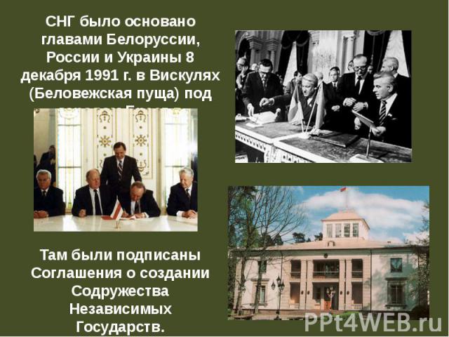 СНГ было основано главами Белоруссии, России и Украины 8 декабря 1991 г. в Вискулях (Беловежская пуща) под городом Брест в Белоруссии. Там были подписаны Соглашения о создании Содружества Независимых Государств.