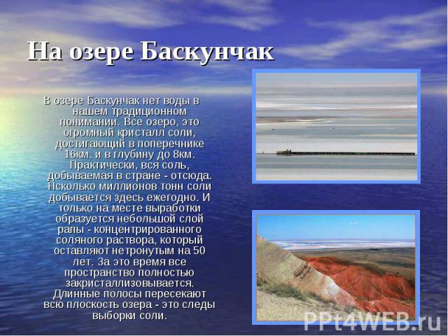На озере БаскунчакВ озере Баскунчак нет воды в нашем традиционном понимании. Все озеро, это огромный кристалл соли, достигающий в поперечнике 16км. и в глубину до 8км. Практически, вся соль, добываемая в стране - отсюда. Нсколько миллионов тонн соли…