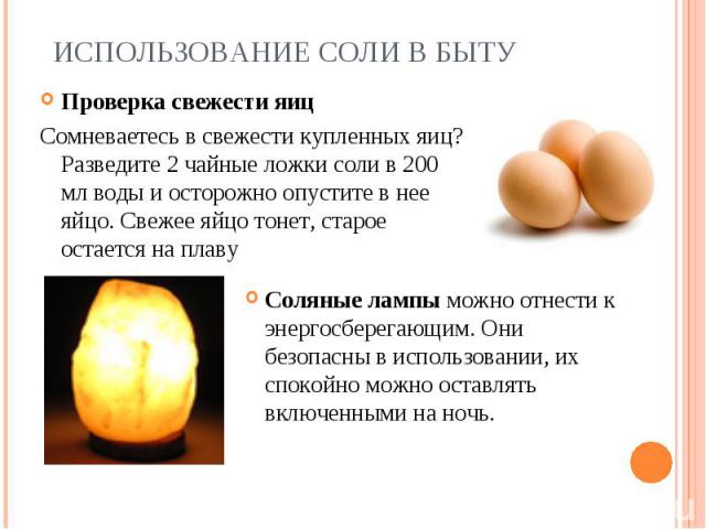 Использование соли в быту Проверка свежести яицСомневаетесь в свежести купленных яиц? Разведите 2 чайные ложки соли в 200 мл воды и осторожно опустите в нее яйцо. Свежее яйцо тонет, старое остается на плавуСоляные лампы можно отнести к энергосберега…