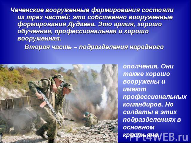 Чеченские вооруженные формирования состояли из трех частей: это собственно вооруженные формирования Дудаева. Это армия, хорошо обученная, профессиональная и хорошо вооруженная.Вторая часть – подразделения народногоополчения. Они также хорошо вооруже…