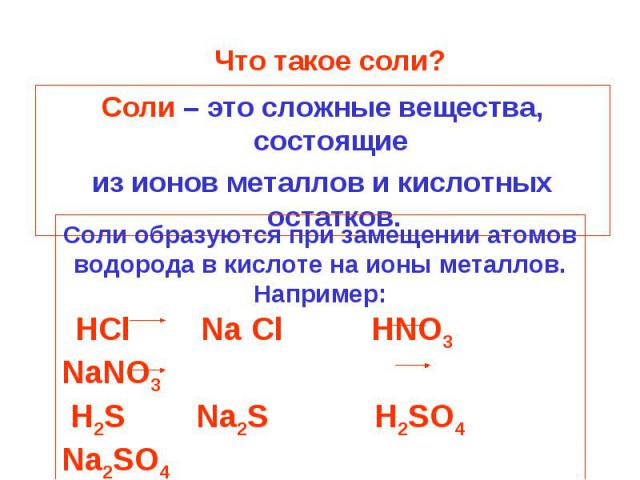 Что такое соли? Соли – это сложные вещества, состоящие из ионов металлов и кислотных остатков.Соли образуются при замещении атомов водорода в кислоте на ионы металлов.Например: HCl Na Cl HNO3 NaNO3 H2S Na2S H2SO4 Na2SO4