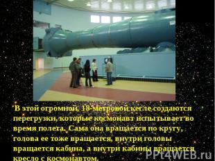 В этой огромной, 18-метровой кегле создаются перегрузки, которые космонавт испыт