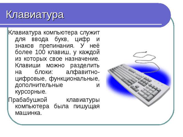 Клавиатура Клавиатура компьютера служит для ввода букв, цифр и знаков препинания. У неё более 100 клавиш, у каждой из которых свое назначение. Клавиши можно разделить на блоки: алфавитно-цифровые, функциональные, дополнительные и курсорные. Прабабуш…