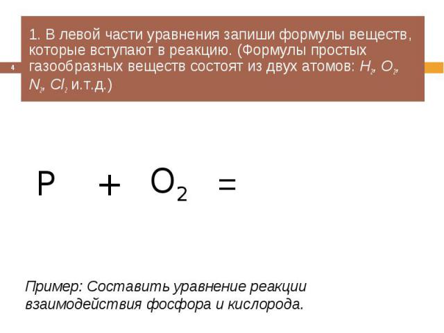 1. В левой части уравнения запиши формулы веществ, которые вступают в реакцию. (Формулы простых газообразных веществ состоят из двух атомов: Н2, О2, N2, Cl2 и.т.д.) Пример: Составить уравнение реакции взаимодействия фосфора и кислорода.