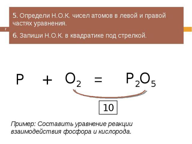 5. Определи Н.О.К. чисел атомов в левой и правой частях уравнения.6. Запиши Н.О.К. в квадратике под стрелкой.Пример: Составить уравнение реакции взаимодействия фосфора и кислорода.